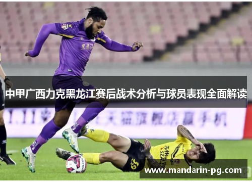 中甲广西力克黑龙江赛后战术分析与球员表现全面解读 中甲广西力克黑龙江赛后战术分析与球员表现全面解读
