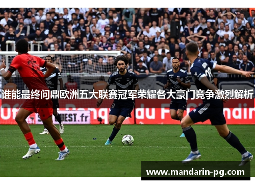 谁能最终问鼎欧洲五大联赛冠军荣耀各大豪门竞争激烈解析 谁能最终问鼎欧洲五大联赛冠军荣耀各大豪门竞争激烈解析
