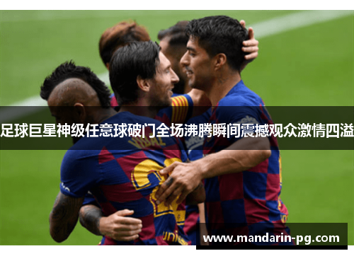 足球巨星神级任意球破门全场沸腾瞬间震撼观众激情四溢 足球巨星神级任意球破门全场沸腾瞬间震撼观众激情四溢